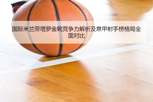 国际米兰劳塔罗金靴竞争力解析及意甲射手榜格局全面对比