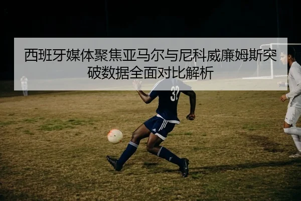 西班牙媒体聚焦亚马尔与尼科威廉姆斯突破数据全面对比解析
