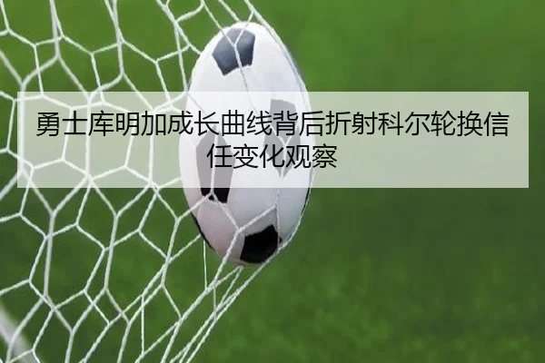 勇士库明加成长曲线背后折射科尔轮换信任变化观察