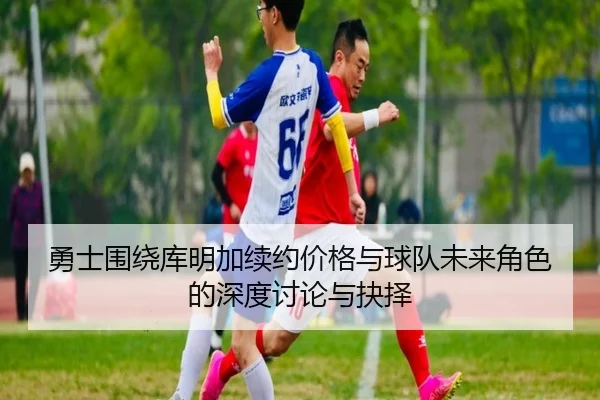 勇士围绕库明加续约价格与球队未来角色的深度讨论与抉择