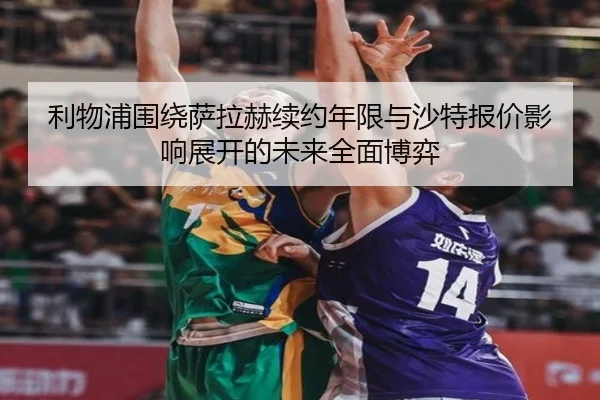 利物浦围绕萨拉赫续约年限与沙特报价影响展开的未来全面博弈