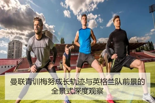曼联青训梅努成长轨迹与英格兰队前景的全景式深度观察