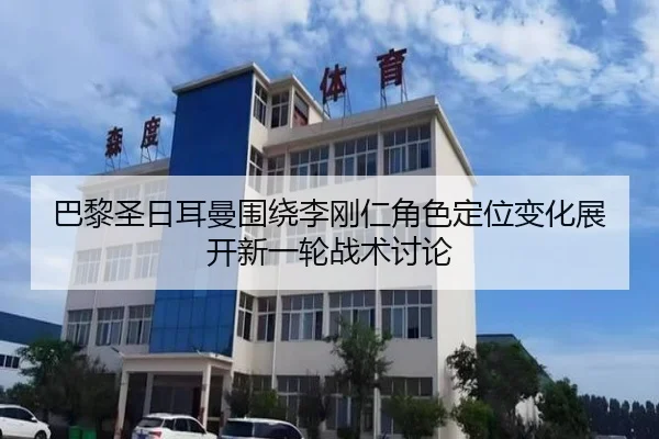 巴黎圣日耳曼围绕李刚仁角色定位变化展开新一轮战术讨论