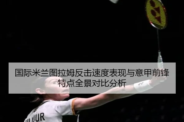 国际米兰图拉姆反击速度表现与意甲前锋特点全景对比分析