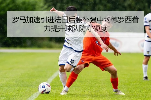 罗马加速引进法国后腰补强中场德罗西着力提升球队防守硬度