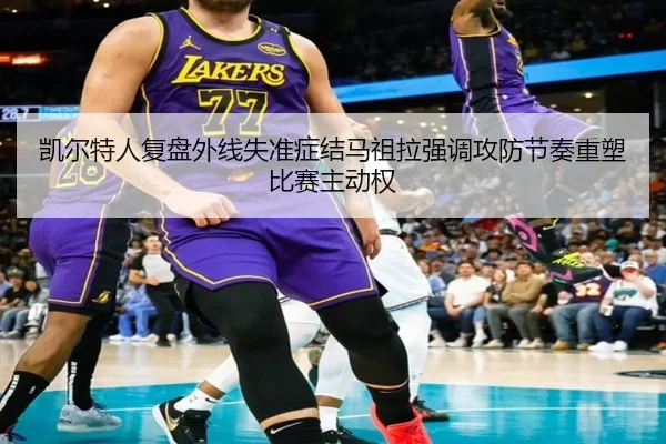 凯尔特人复盘外线失准症结马祖拉强调攻防节奏重塑比赛主动权